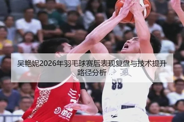 吴艳妮2026年羽毛球赛后表现复盘与技术提升路径分析