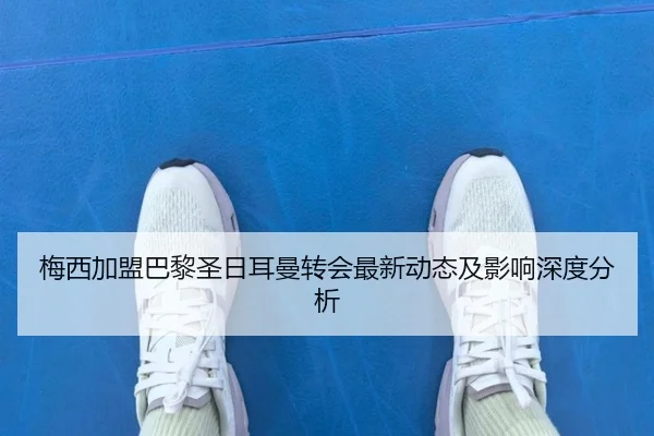 梅西加盟巴黎圣日耳曼转会最新动态及影响深度分析