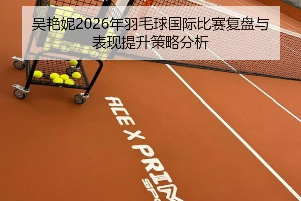 吴艳妮2026年羽毛球国际比赛复盘与表现提升策略分析