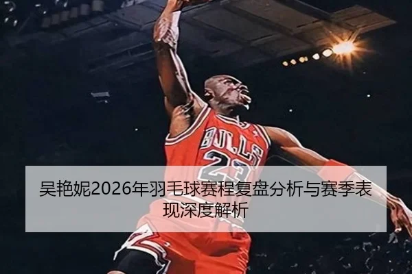 吴艳妮2026年羽毛球赛程复盘分析与赛季表现深度解析
