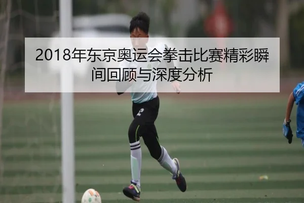 2018年东京奥运会拳击比赛精彩瞬间回顾与深度分析
